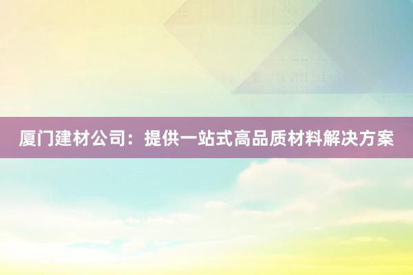 厦门建材公司：提供一站式高品质材料解决方案