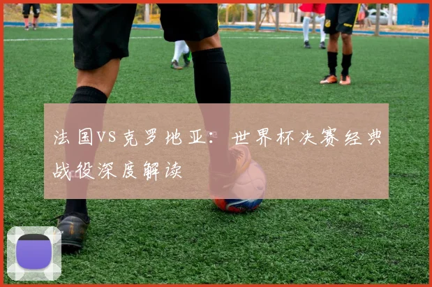 法国vs克罗地亚：世界杯决赛经典战役深度解读
