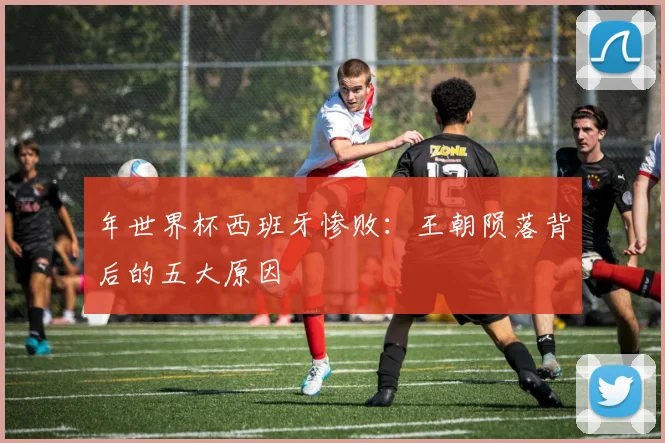 年世界杯西班牙惨败：王朝陨落背后的五大原因