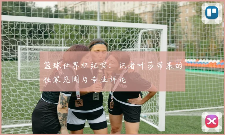 篮球世界杯纪实：记者叶莎带来的独家见闻与专业评论