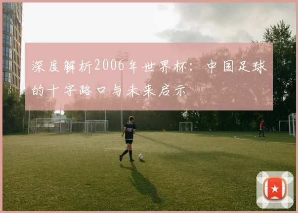 深度解析2006年世界杯：中国足球的十字路口与未来启示
