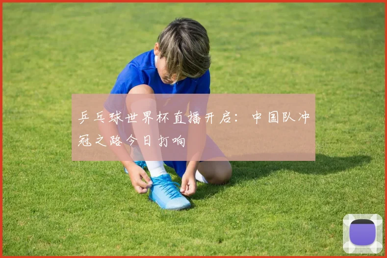 乒乓球世界杯直播开启：中国队冲冠之路今日打响
