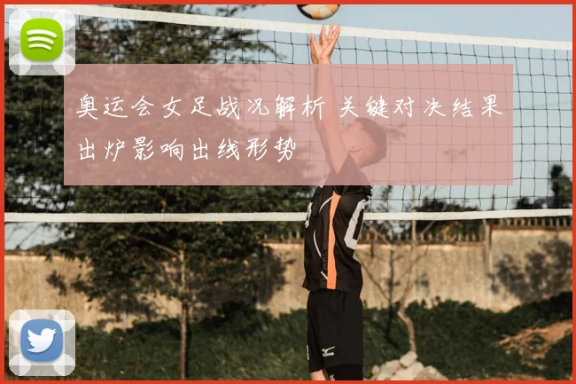 奥运会女足战况解析 关键对决结果出炉影响出线形势