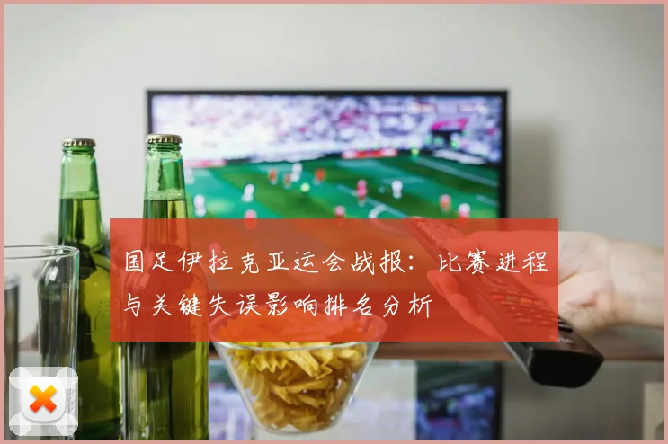 国足伊拉克亚运会战报:比赛进程与关键失误影响排名分析