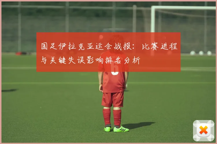 国足伊拉克亚运会战报:比赛进程与关键失误影响排名分析