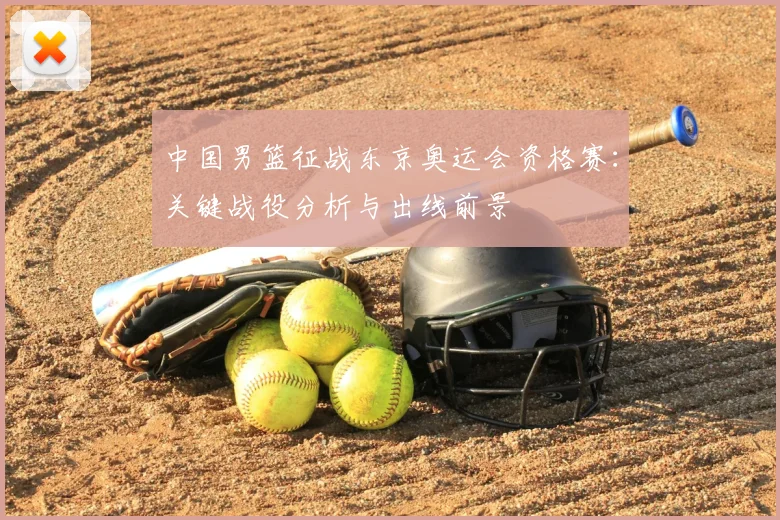 中国男篮征战东京奥运会资格赛:关键战役分析与出线前景