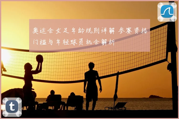 奥运会女足年龄规则详解 参赛资格门槛与年轻球员机会解析