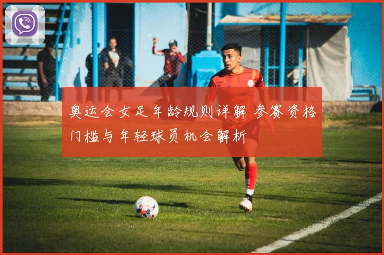 奥运会女足年龄规则详解 参赛资格门槛与年轻球员机会解析