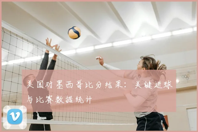 美国对墨西哥比分结果：关键进球与比赛数据统计