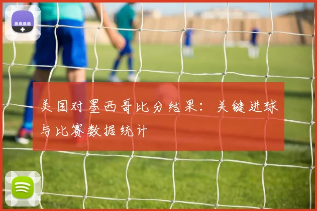 美国对墨西哥比分结果：关键进球与比赛数据统计