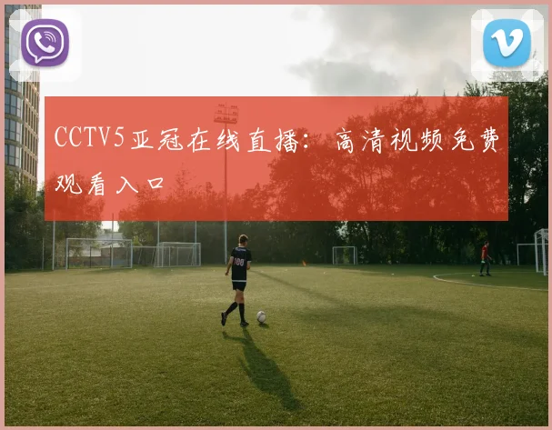 CCTV5亚冠在线直播：高清视频免费观看入口