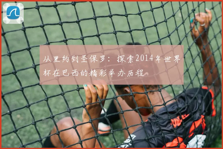 从里约到圣保罗：探索2014年世界杯在巴西的精彩举办历程