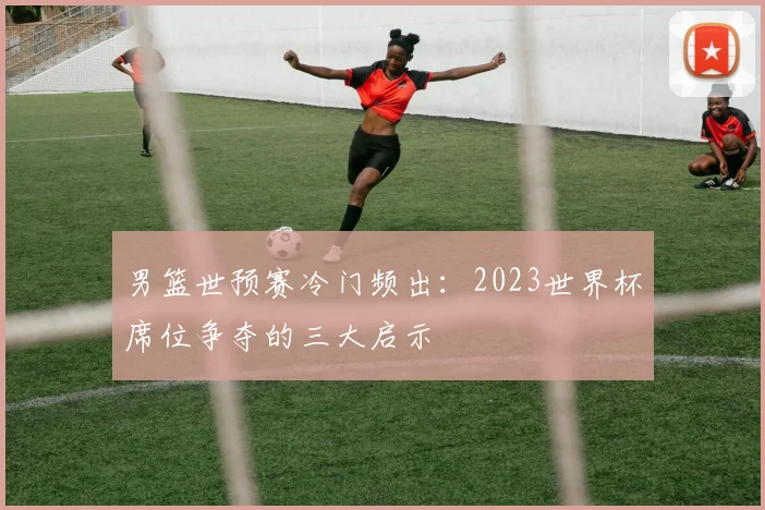 男篮世预赛冷门频出：2023世界杯席位争夺的三大启示