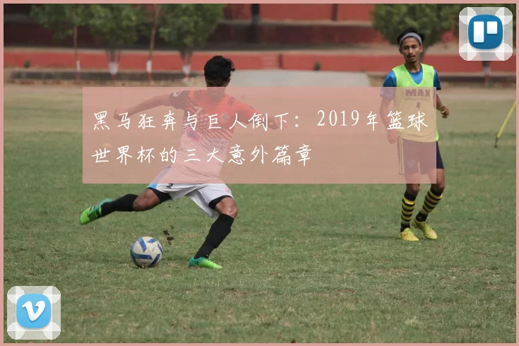 黑马狂奔与巨人倒下：2019年篮球世界杯的三大意外篇章