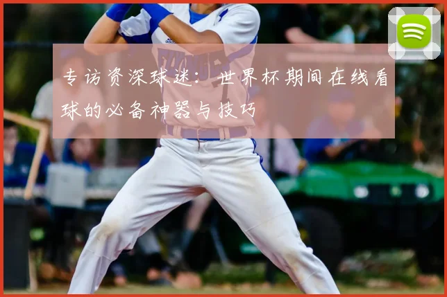 专访资深球迷：世界杯期间在线看球的必备神器与技巧