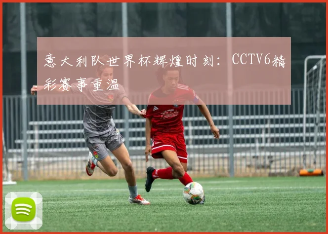 意大利队世界杯辉煌时刻:CCTV6精彩赛事重温
