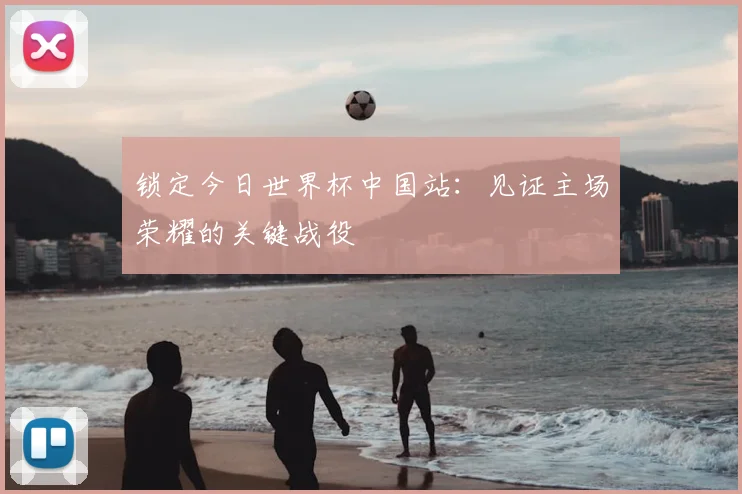 锁定今日世界杯中国站：见证主场荣耀的关键战役