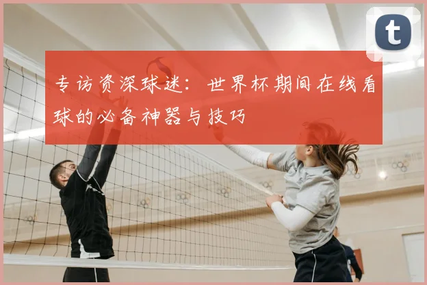 专访资深球迷:世界杯期间在线看球的必备神器与技巧