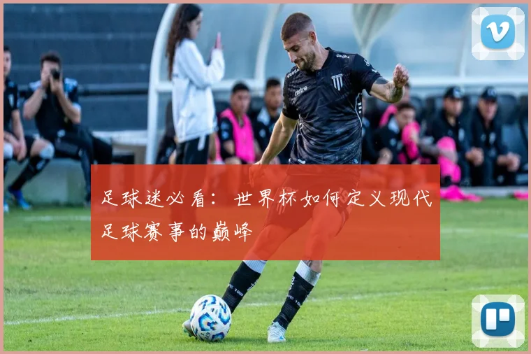 足球迷必看：世界杯如何定义现代足球赛事的巅峰