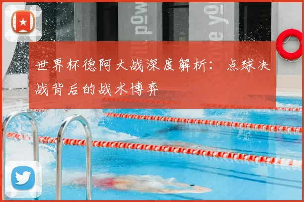 世界杯德阿大战深度解析：点球决战背后的战术博弈