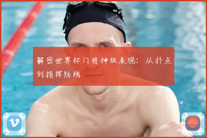 解密世界杯门将神级表现:从扑点到指挥防线