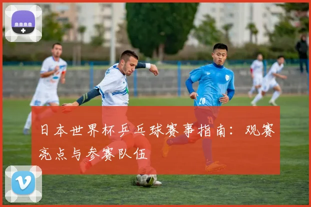 日本世界杯乒乓球赛事指南：观赛亮点与参赛队伍