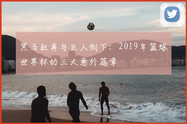 黑马狂奔与巨人倒下：2019年篮球世界杯的三大意外篇章