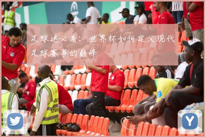 足球迷必看：世界杯如何定义现代足球赛事的巅峰