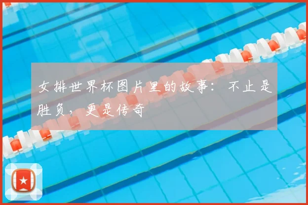 女排世界杯图片里的故事：不止是胜负，更是传奇