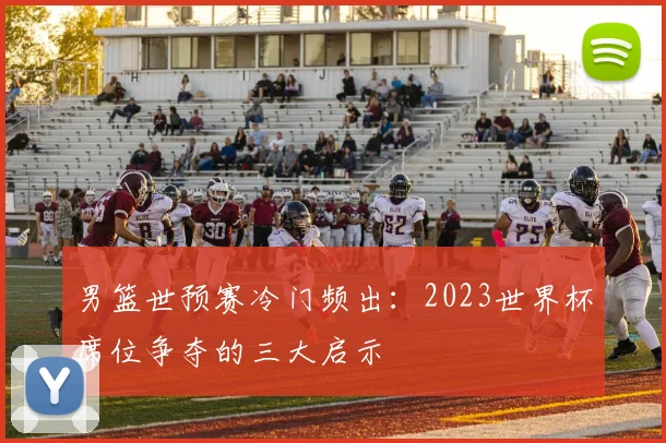 男篮世预赛冷门频出:2023世界杯席位争夺的三大启示