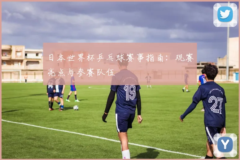 日本世界杯乒乓球赛事指南：观赛亮点与参赛队伍