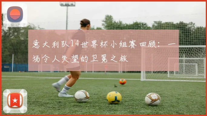 意大利队14世界杯小组赛回顾：一场令人失望的卫冕之旅