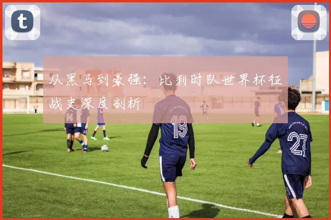 从黑马到豪强:比利时队世界杯征战史深度剖析