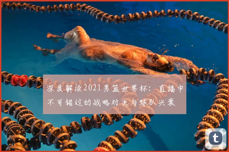 深度解读2021男篮世界杯：直播中不可错过的战略对决与球队兴衰