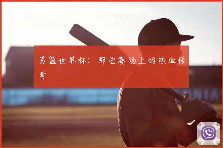 男篮世界杯:那些赛场上的热血传奇